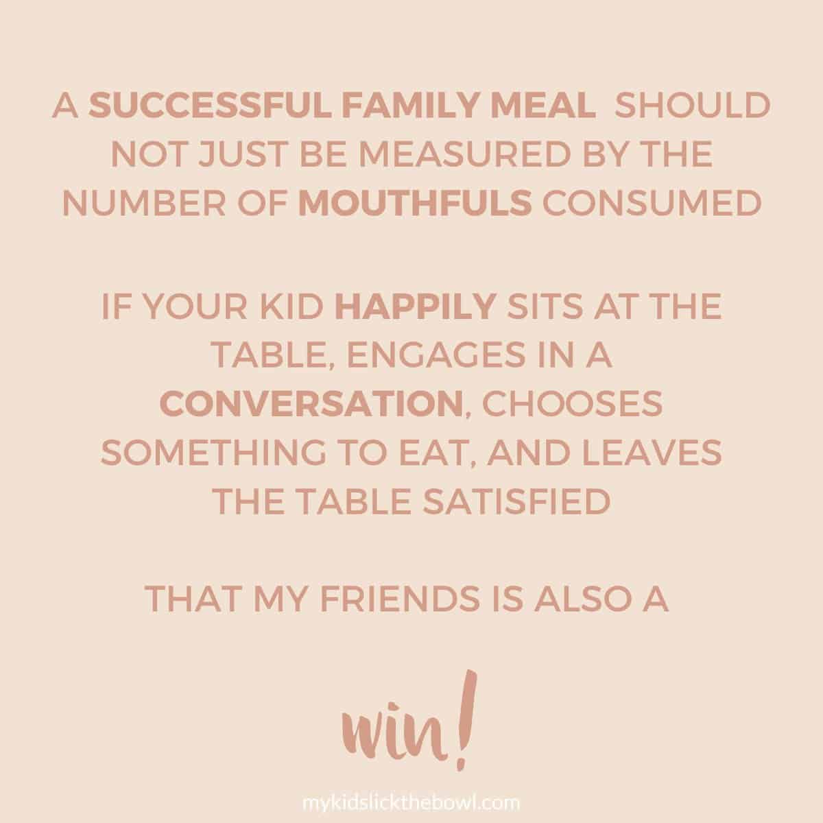 Meme: A successful family meal  should not just BE measured by the number of mouthfuls CONSUMED. If your kid happily sits at the table, engages in a conversation, chooses something to eat, and leaves the table satisfied
That my friends is also a win!